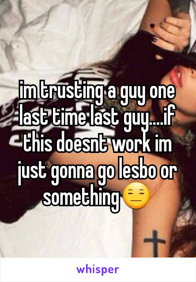 im trusting a guy one last time last guy....if this doesnt work im just gonna go lesbo or something😑