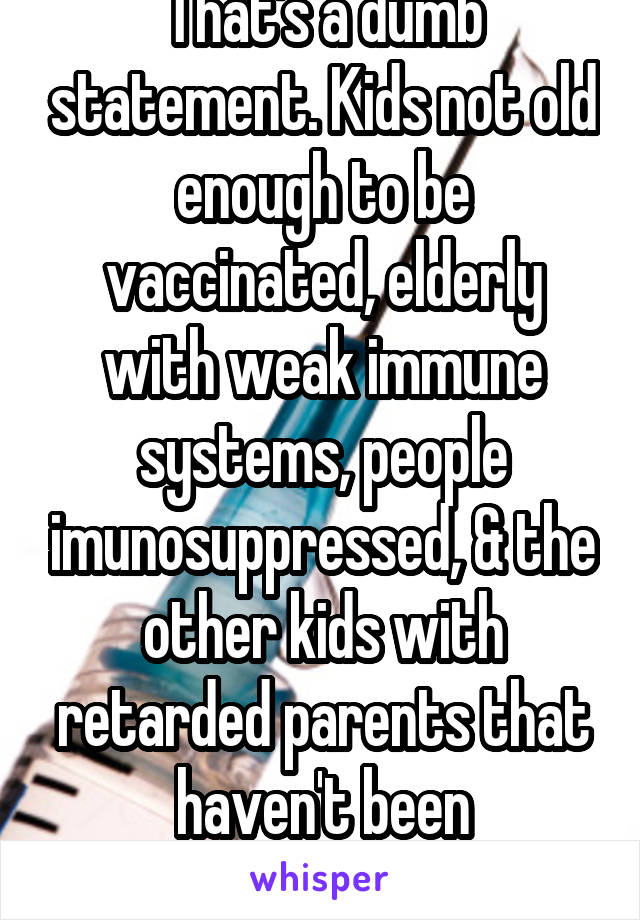 That's a dumb statement. Kids not old enough to be vaccinated, elderly with weak immune systems, people imunosuppressed, & the other kids with retarded parents that haven't been vaccinated r @ risk.