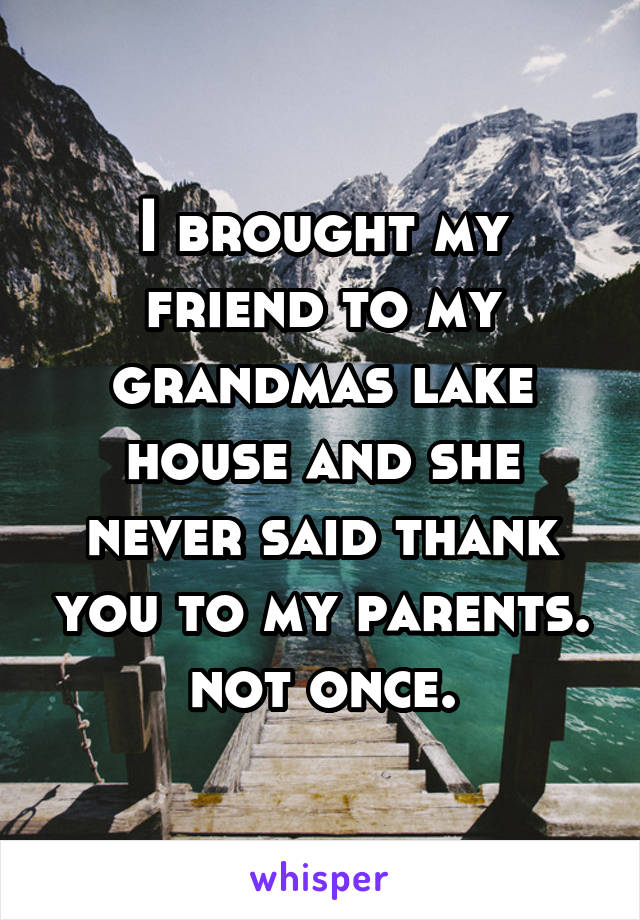 I brought my friend to my grandmas lake house and she never said thank you to my parents. not once.