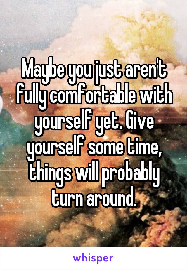 Maybe you just aren't fully comfortable with yourself yet. Give yourself some time, things will probably turn around.