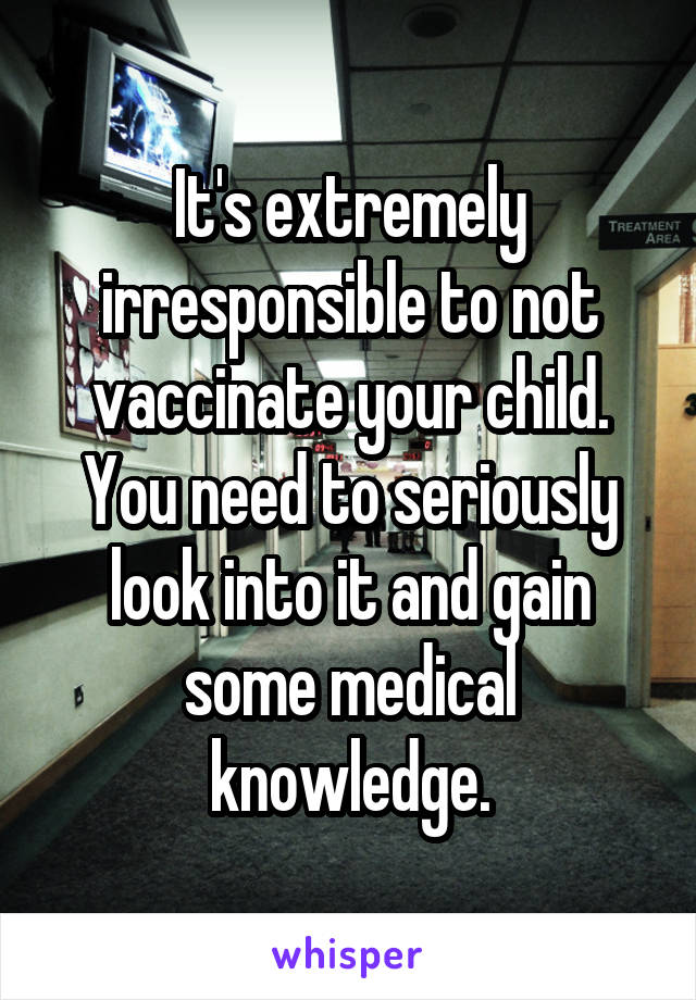 It's extremely irresponsible to not vaccinate your child. You need to seriously look into it and gain some medical knowledge.