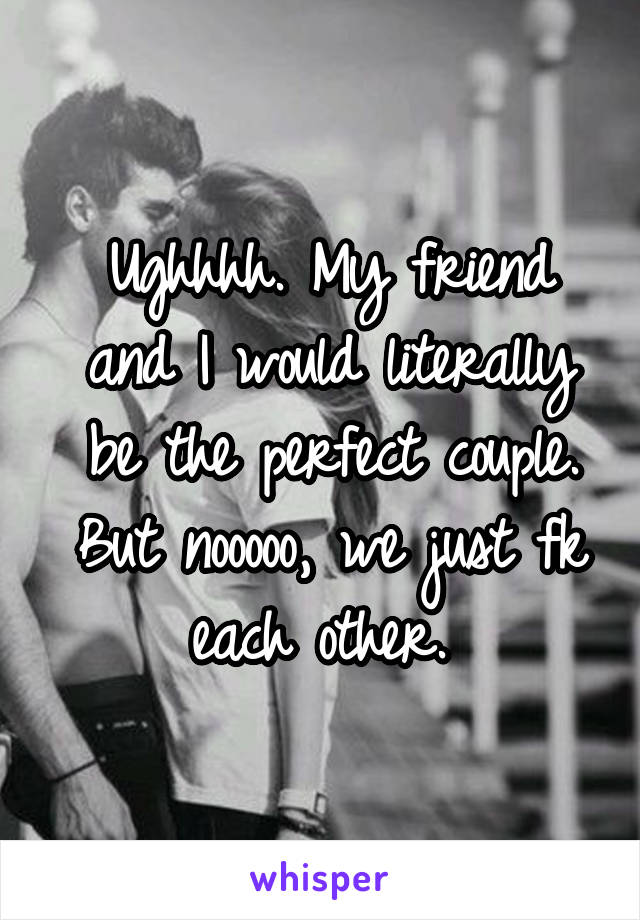 Ughhhh. My friend and I would literally be the perfect couple. But nooooo, we just fk each other. 