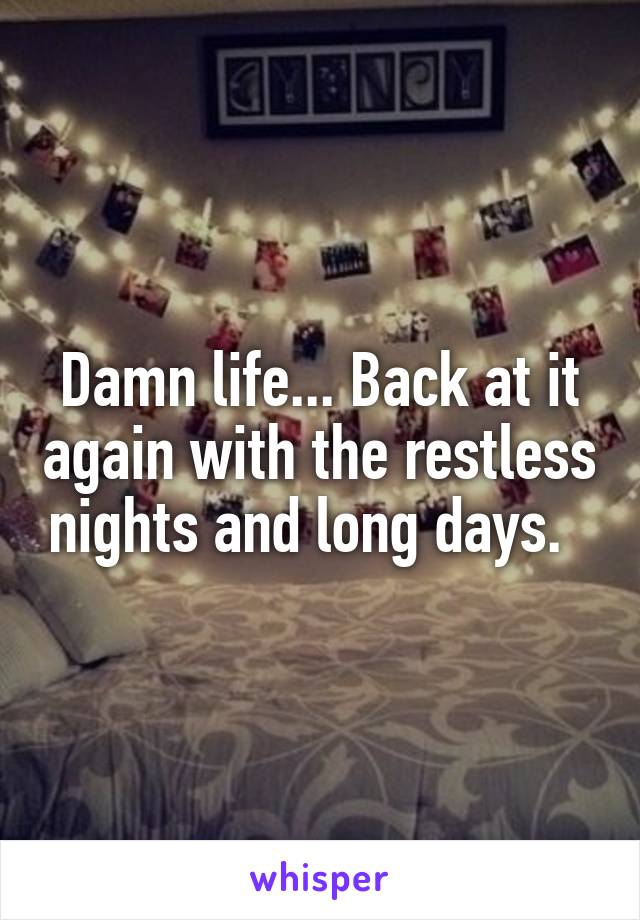 Damn life... Back at it again with the restless nights and long days.  