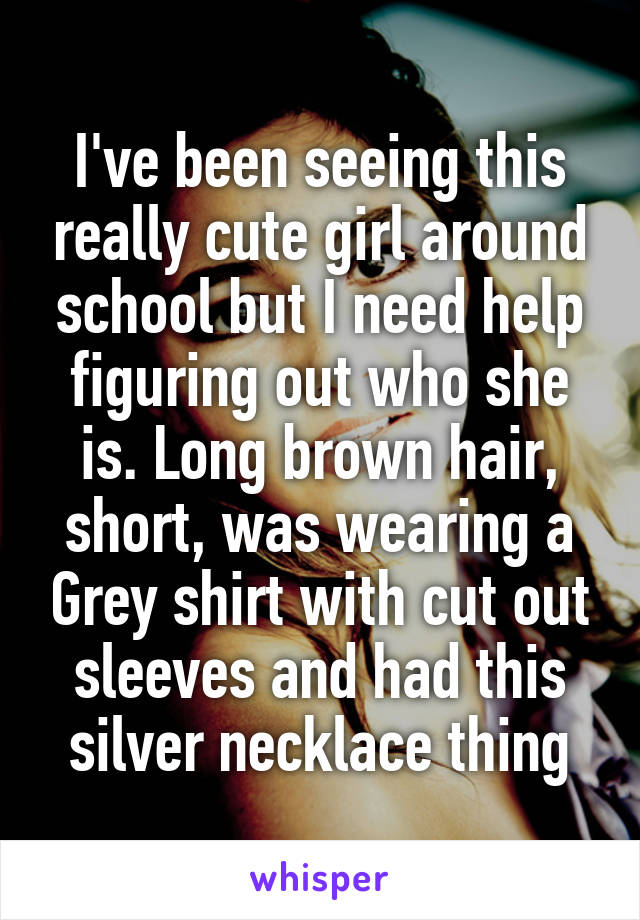 I've been seeing this really cute girl around school but I need help figuring out who she is. Long brown hair, short, was wearing a Grey shirt with cut out sleeves and had this silver necklace thing