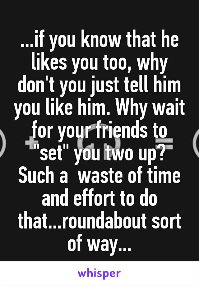 ...if you know that he likes you too, why don't you just tell him you like him. Why wait for your friends to "set" you two up? Such a  waste of time and effort to do that...roundabout sort of way...