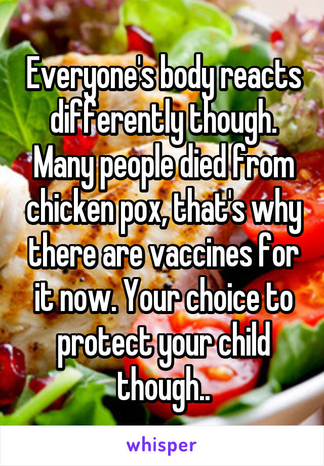 Everyone's body reacts differently though. Many people died from chicken pox, that's why there are vaccines for it now. Your choice to protect your child though..