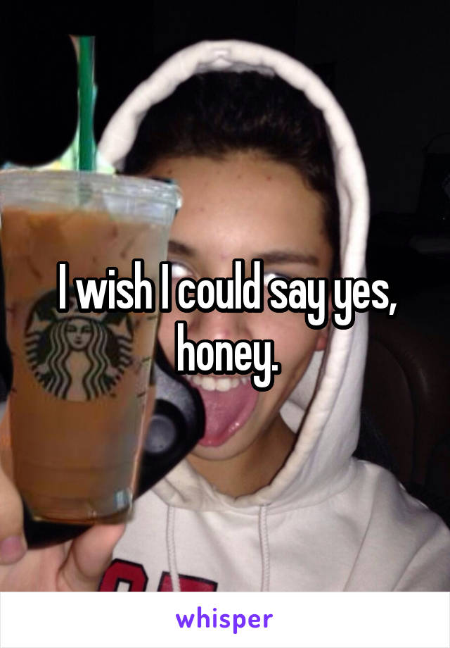 I wish I could say yes, honey.