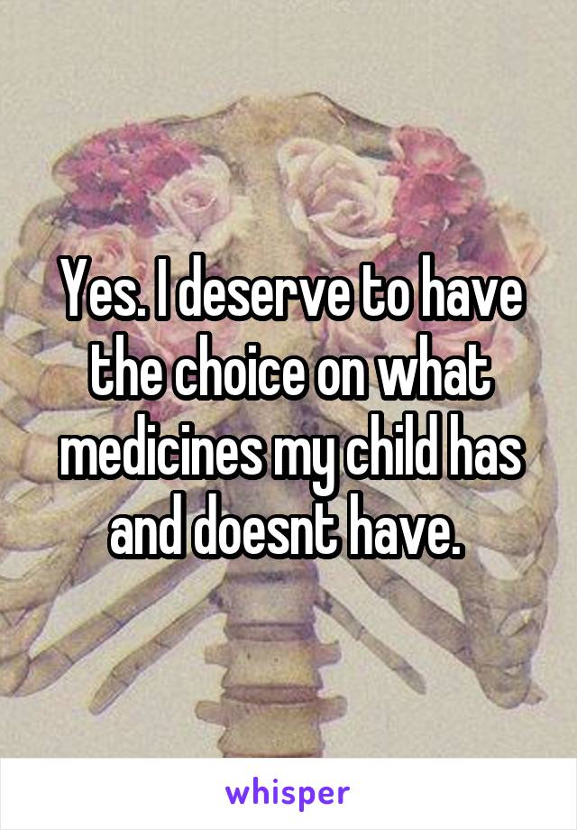 Yes. I deserve to have the choice on what medicines my child has and doesnt have. 