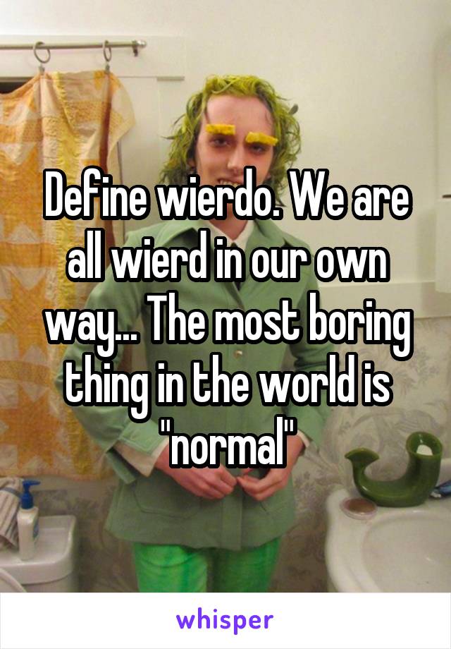 Define wierdo. We are all wierd in our own way... The most boring thing in the world is "normal"