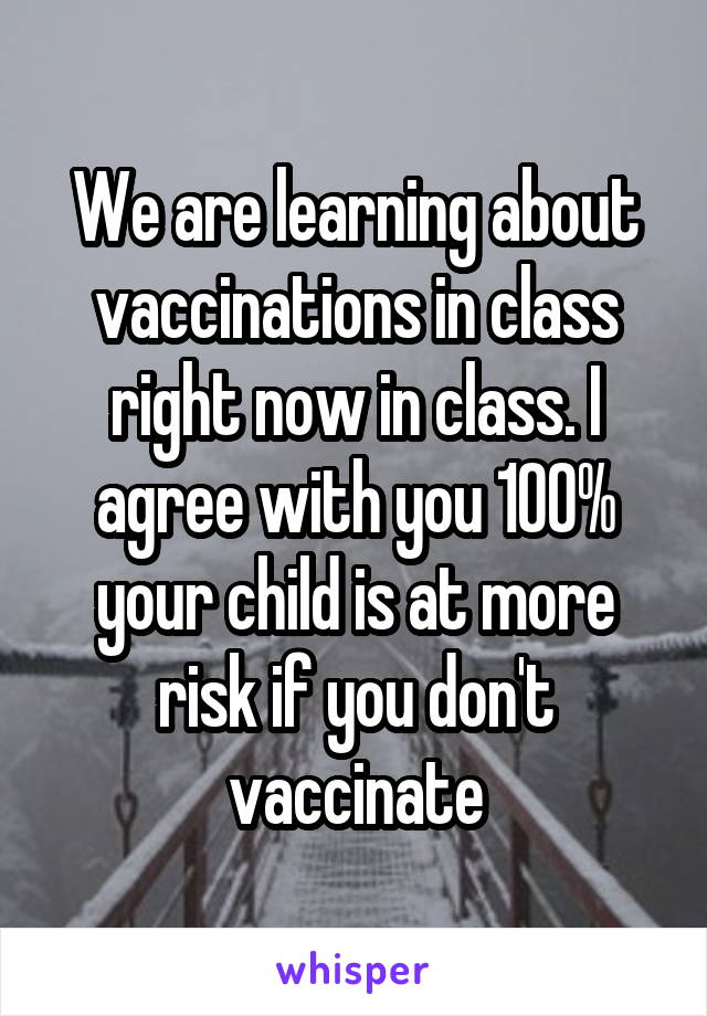 We are learning about vaccinations in class right now in class. I agree with you 100% your child is at more risk if you don't vaccinate