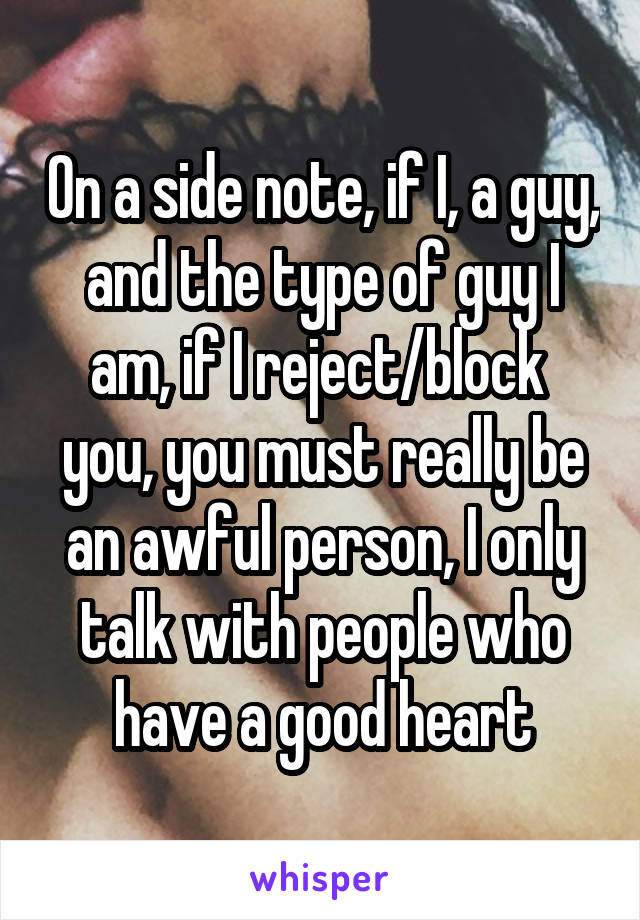 On a side note, if I, a guy, and the type of guy I am, if I reject/block  you, you must really be an awful person, I only talk with people who have a good heart