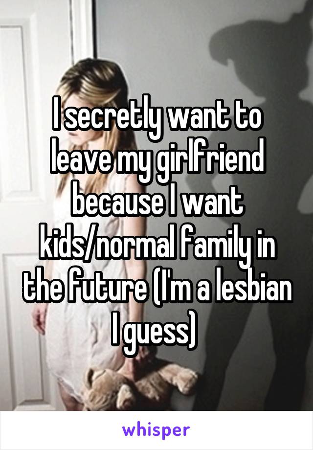 I secretly want to leave my girlfriend because I want kids/normal family in the future (I'm a lesbian I guess) 