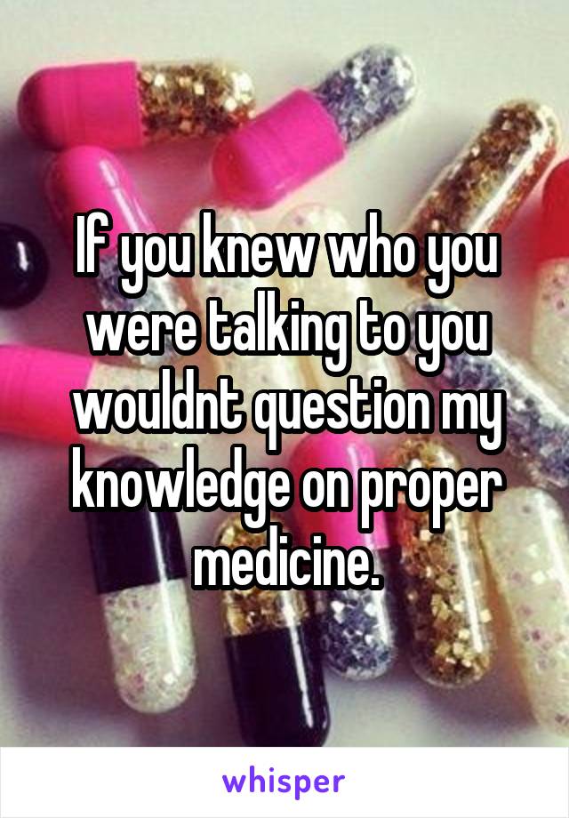 If you knew who you were talking to you wouldnt question my knowledge on proper medicine.