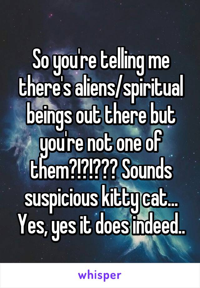 So you're telling me there's aliens/spiritual beings out there but you're not one of them?!?!??? Sounds suspicious kitty cat... Yes, yes it does indeed..