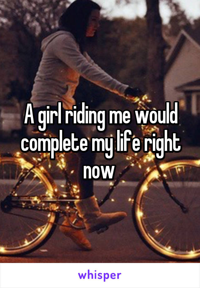 A girl riding me would complete my life right now 