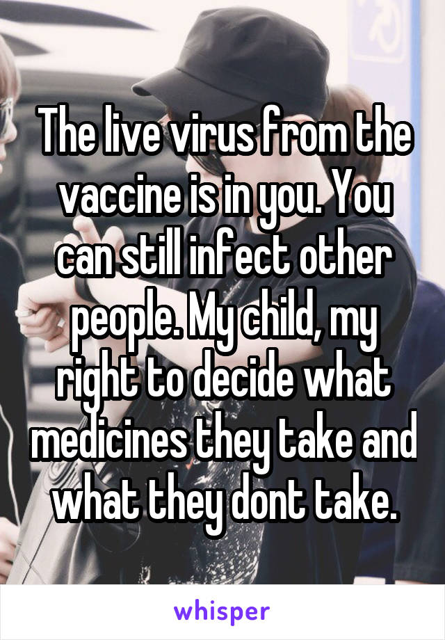 The live virus from the vaccine is in you. You can still infect other people. My child, my right to decide what medicines they take and what they dont take.