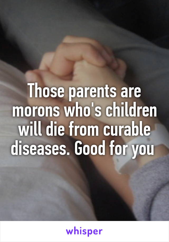 Those parents are morons who's children will die from curable diseases. Good for you 