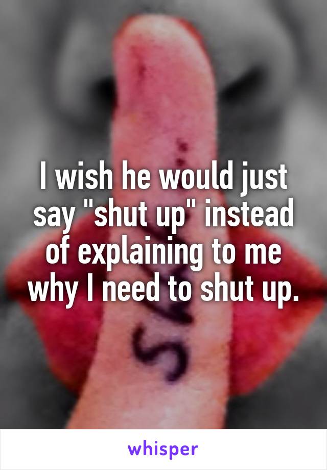 I wish he would just say "shut up" instead of explaining to me why I need to shut up.