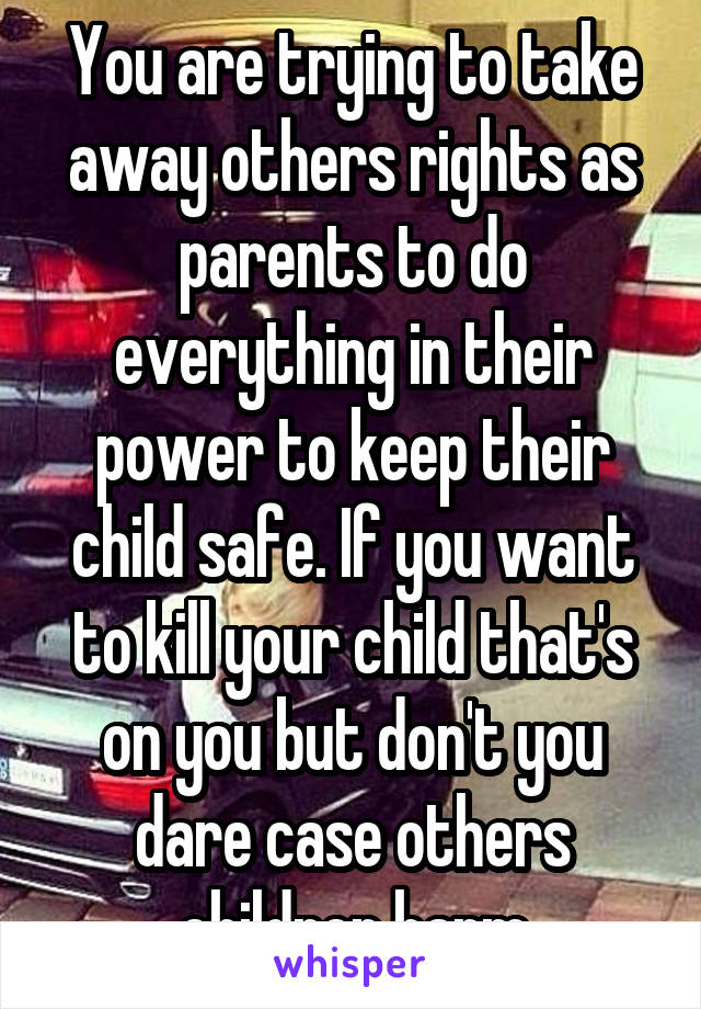 You are trying to take away others rights as parents to do everything in their power to keep their child safe. If you want to kill your child that's on you but don't you dare case others children harm