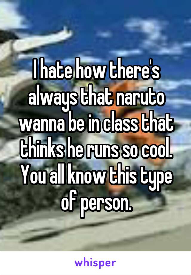 I hate how there's always that naruto wanna be in class that thinks he runs so cool. You all know this type of person.