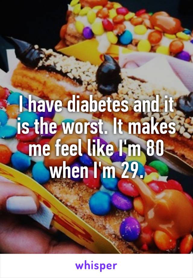 I have diabetes and it is the worst. It makes me feel like I'm 80 when I'm 29.