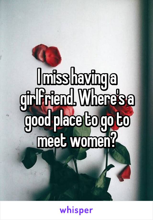 I miss having a girlfriend. Where's a good place to go to meet women?