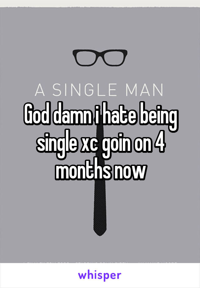 God damn i hate being single xc goin on 4 months now