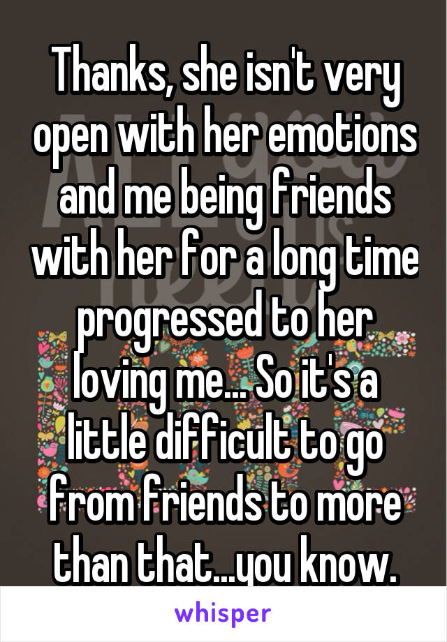 Thanks, she isn't very open with her emotions and me being friends with her for a long time progressed to her loving me... So it's a little difficult to go from friends to more than that...you know.