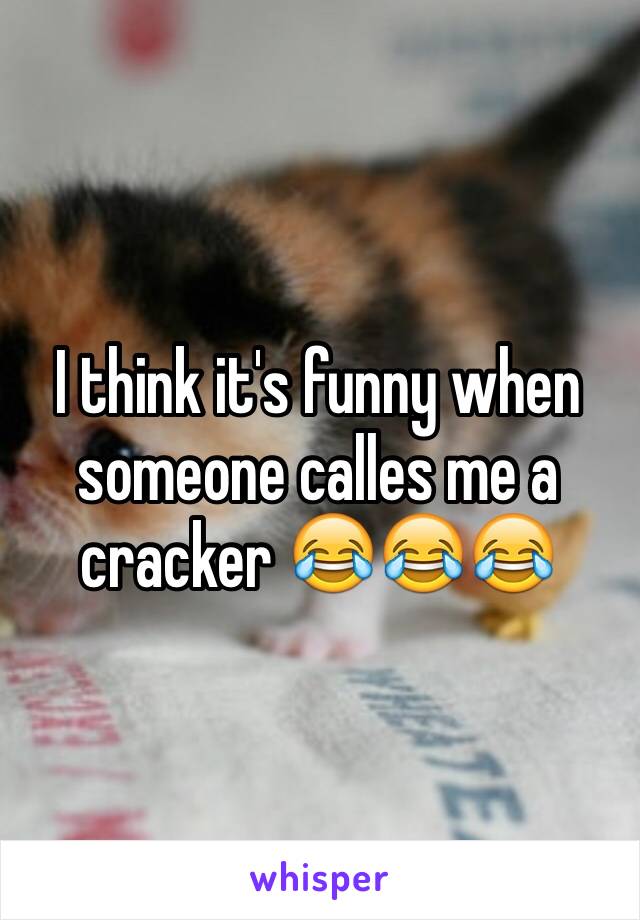 I think it's funny when someone calles me a cracker 😂😂😂