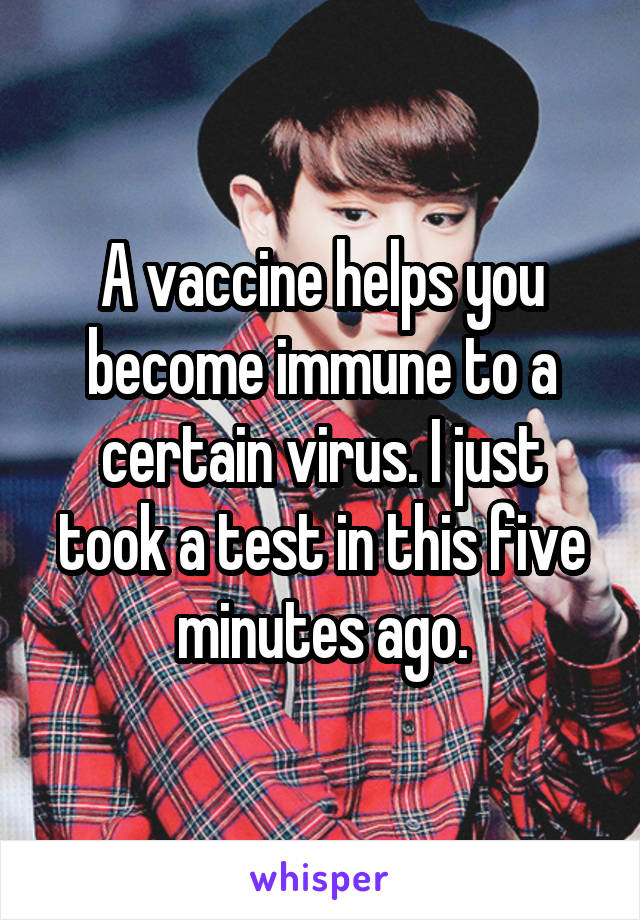 A vaccine helps you become immune to a certain virus. I just took a test in this five minutes ago.