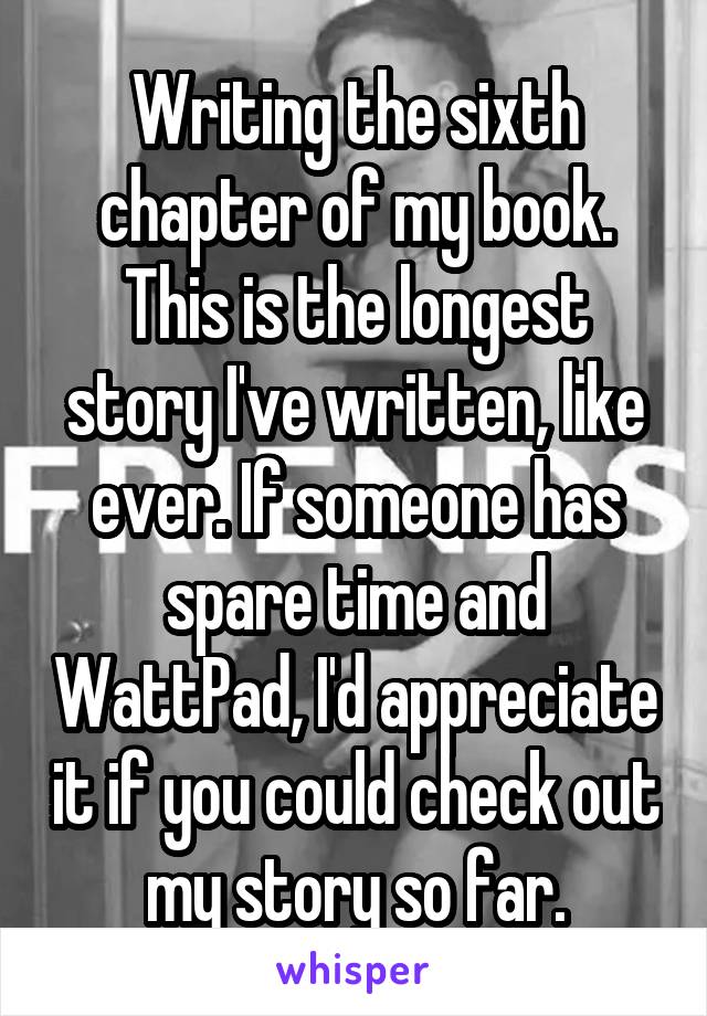 Writing the sixth chapter of my book. This is the longest story I've written, like ever. If someone has spare time and WattPad, I'd appreciate it if you could check out my story so far.