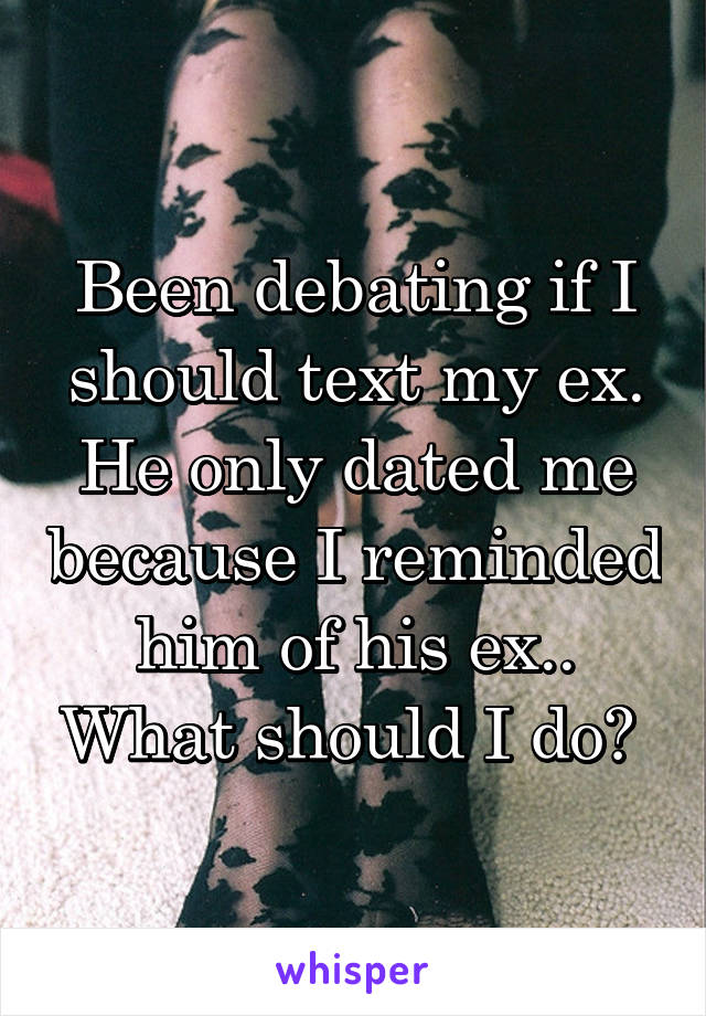 Been debating if I should text my ex. He only dated me because I reminded him of his ex.. What should I do? 