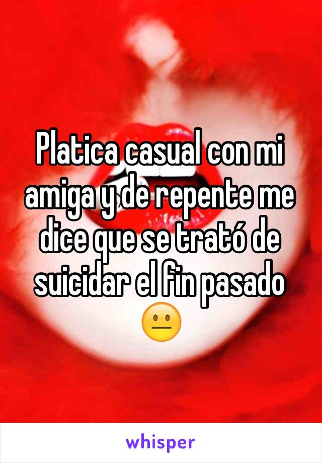 Platica casual con mi amiga y de repente me dice que se trató de suicidar el fin pasado 😐