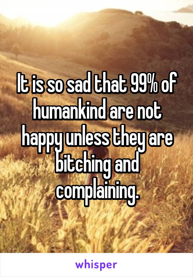 It is so sad that 99% of humankind are not happy unless they are bitching and complaining.