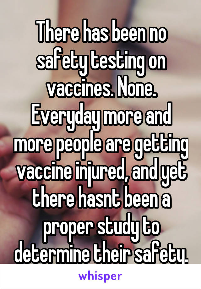 There has been no safety testing on vaccines. None. Everyday more and more people are getting vaccine injured, and yet there hasnt been a proper study to determine their safety.