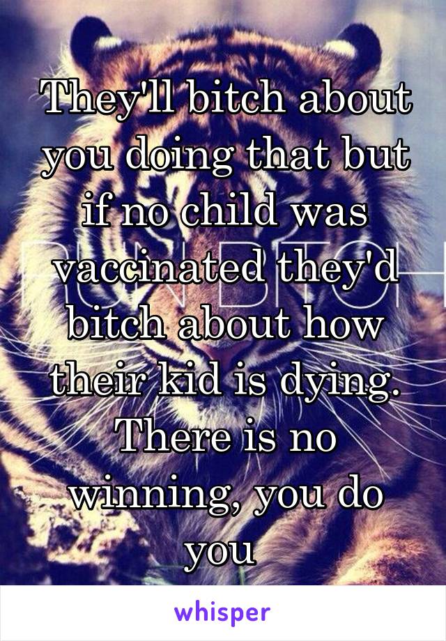 They'll bitch about you doing that but if no child was vaccinated they'd bitch about how their kid is dying. There is no winning, you do you 