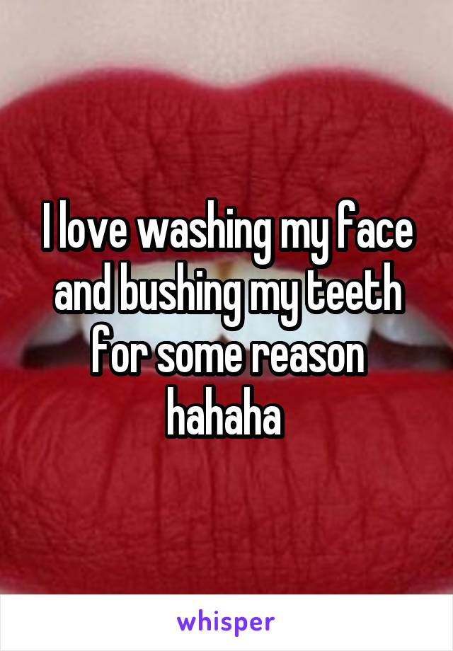 I love washing my face and bushing my teeth for some reason hahaha 