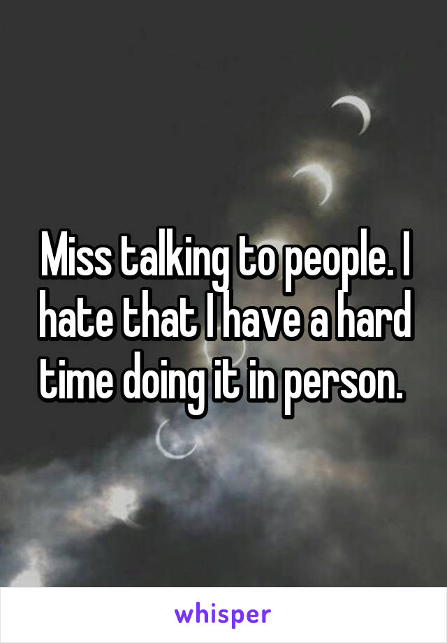 Miss talking to people. I hate that I have a hard time doing it in person. 