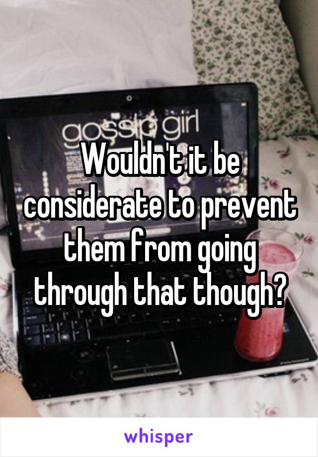 Wouldn't it be considerate to prevent them from going through that though?