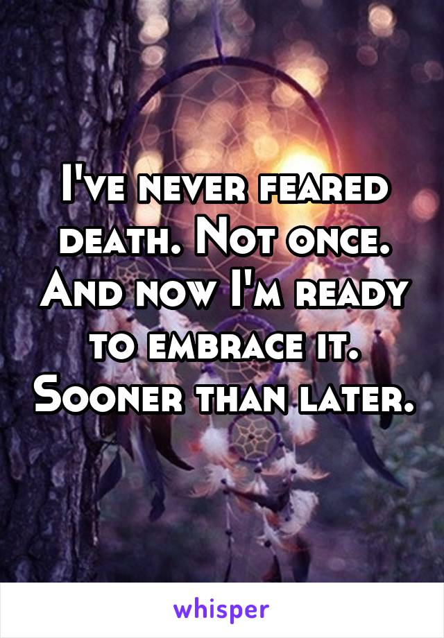 I've never feared death. Not once. And now I'm ready to embrace it. Sooner than later. 