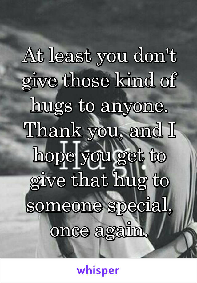 At least you don't give those kind of hugs to anyone. Thank you, and I hope you get to give that hug to someone special, once again.