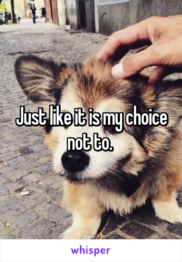 Just like it is my choice not to. 