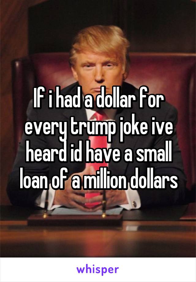 If i had a dollar for every trump joke ive heard id have a small loan of a million dollars