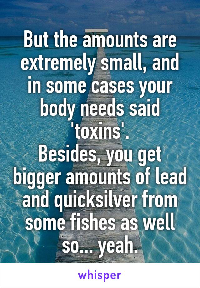 But the amounts are extremely small, and in some cases your body needs said 'toxins'.
Besides, you get bigger amounts of lead and quicksilver from some fishes as well so... yeah.