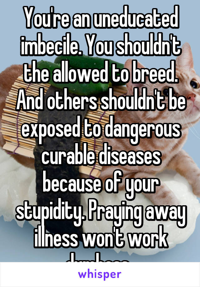 You're an uneducated imbecile. You shouldn't the allowed to breed. And others shouldn't be exposed to dangerous curable diseases because of your stupidity. Praying away illness won't work dumbass. 