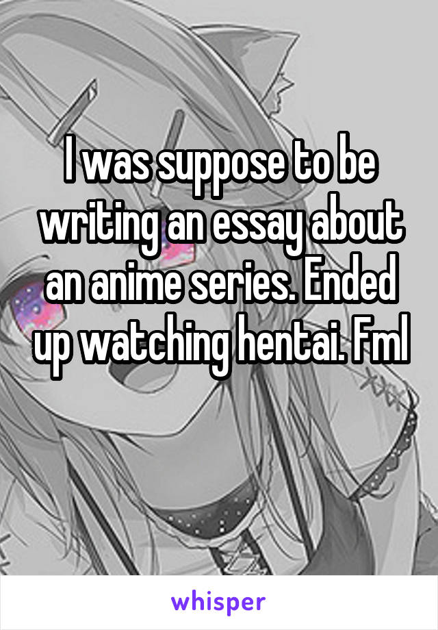 I was suppose to be writing an essay about an anime series. Ended up watching hentai. Fml

