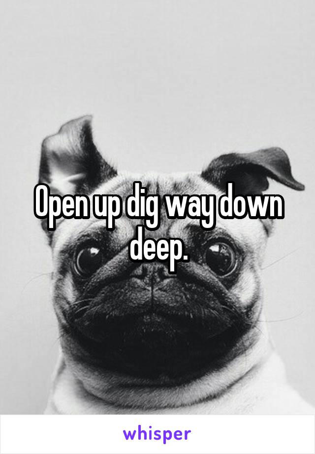 Open up dig way down deep.