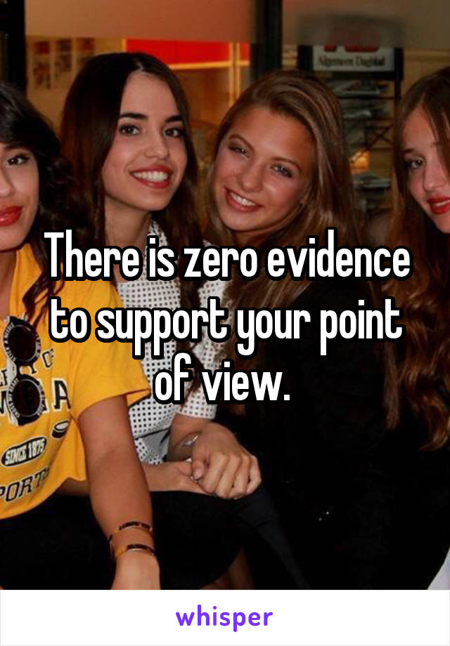 There is zero evidence to support your point of view. 