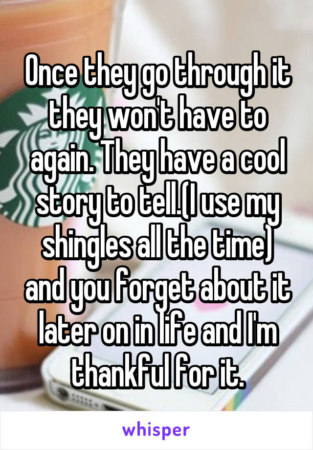 Once they go through it they won't have to again. They have a cool story to tell.(I use my shingles all the time) and you forget about it later on in life and I'm thankful for it.