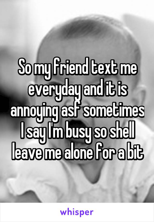 So my friend text me everyday and it is annoying asf sometimes I say I'm busy so shell leave me alone for a bit